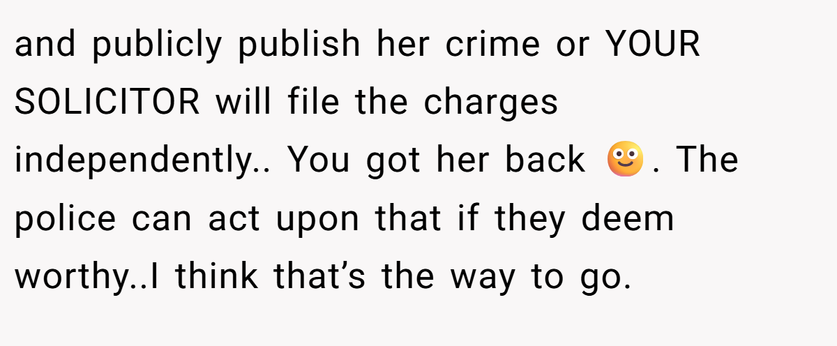 and publicly publish her crime or YOUR SOLICITOR will file the charges independently.. You got her back 🙂. The police can act upon that if they deem worthy..I think that’s the way to go.