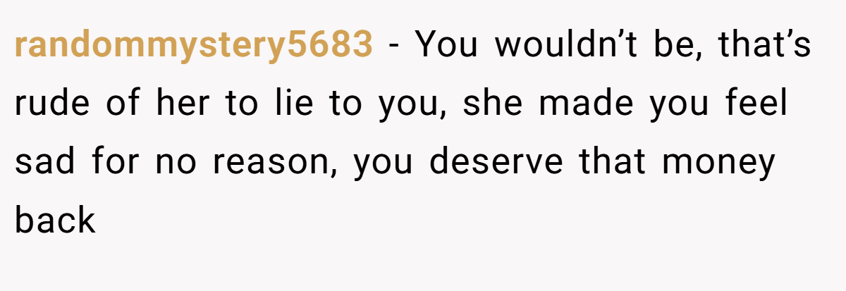 randommystery5683 − You wouldn’t be, that’s rude of her to lie to you, she made you feel sad for no reason, you deserve that money back