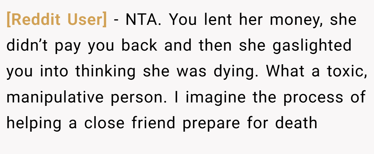[Reddit User] − NTA. You lent her money, she didn’t pay you back and then she gaslighted you into thinking she was dying. What a toxic, manipulative person. I imagine the process of helping a close friend prepare for death