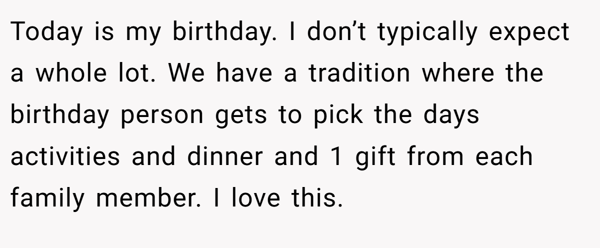 Today is my birthday. I don’t typically expect a whole lot. We have a tradition where the birthday person gets to pick the days activities and dinner and 1 gift from each family member. I love this.