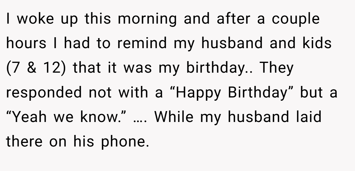 I woke up this morning and after a couple hours I had to remind my husband and kids (7 & 12) that it was my birthday.. They responded not with a “Happy Birthday” but a “Yeah we know.” …. While my husband laid there on his phone.