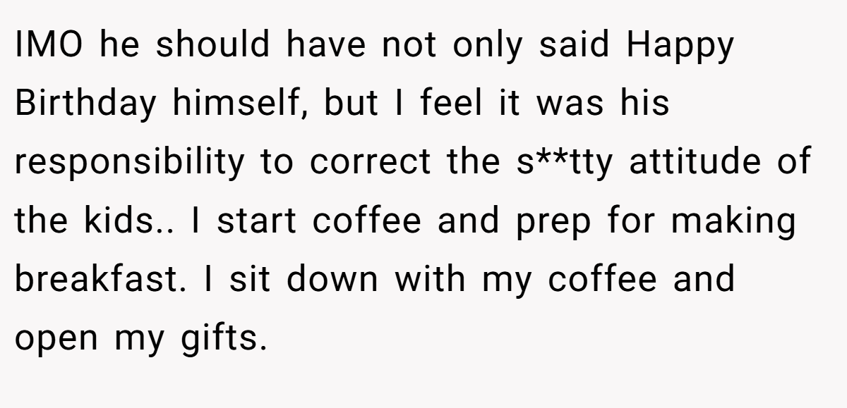 IMO he should have not only said Happy Birthday himself, but I feel it was his responsibility to correct the s**tty attitude of the kids.. I start coffee and prep for making breakfast. I sit down with my coffee and open my gifts.