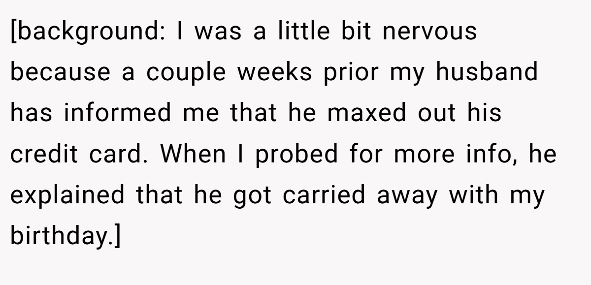 [background: I was a little bit nervous because a couple weeks prior my husband has informed me that he maxed out his credit card. When I probed for more info, he explained that he got carried away with my birthday.]