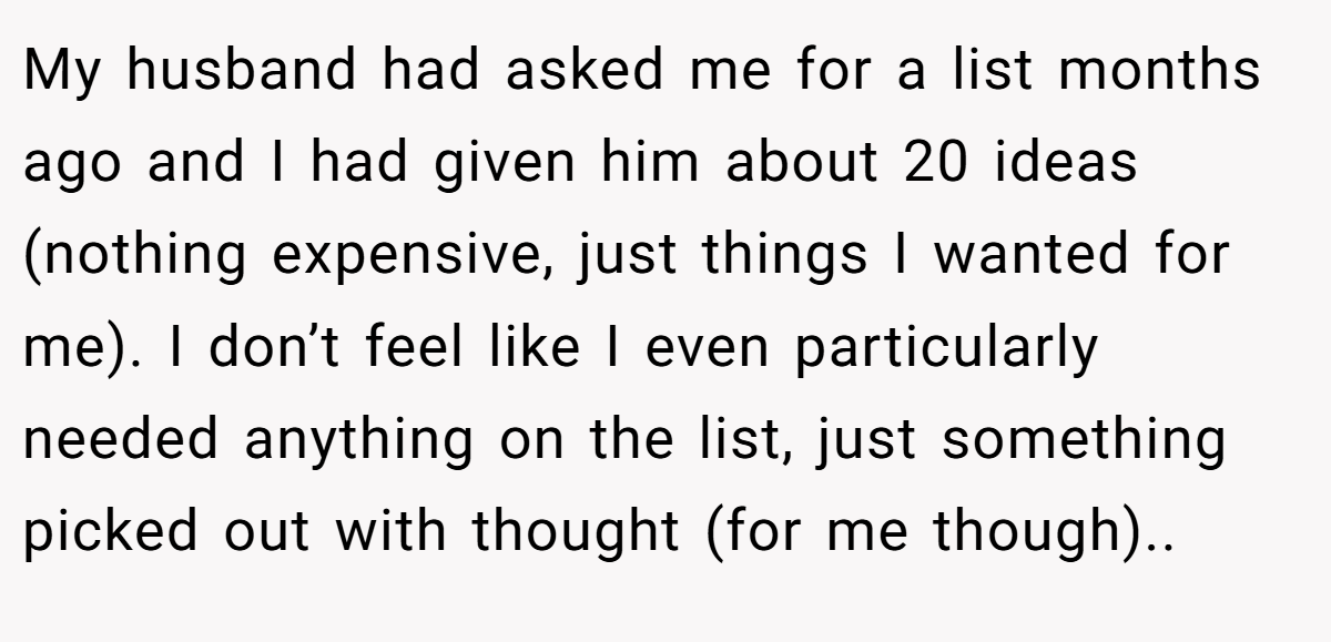 My husband had asked me for a list months ago and I had given him about 20 ideas (nothing expensive, just things I wanted for me). I don’t feel like I even particularly needed anything on the list, just something picked out with thought (for me though)..