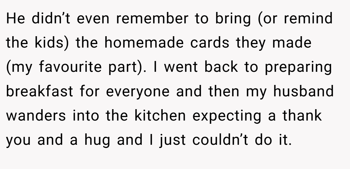 He didn’t even remember to bring (or remind the kids) the homemade cards they made (my favourite part). I went back to preparing breakfast for everyone and then my husband wanders into the kitchen expecting a thank you and a hug and I just couldn’t do it.