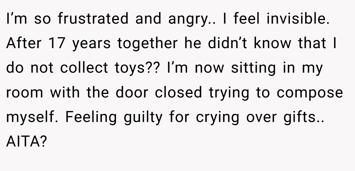 I’m so frustrated and angry.. I feel invisible. After 17 years together he didn’t know that I do not collect toys?? I’m now sitting in my room with the door closed trying to compose myself. Feeling guilty for crying over gifts.. AITA?