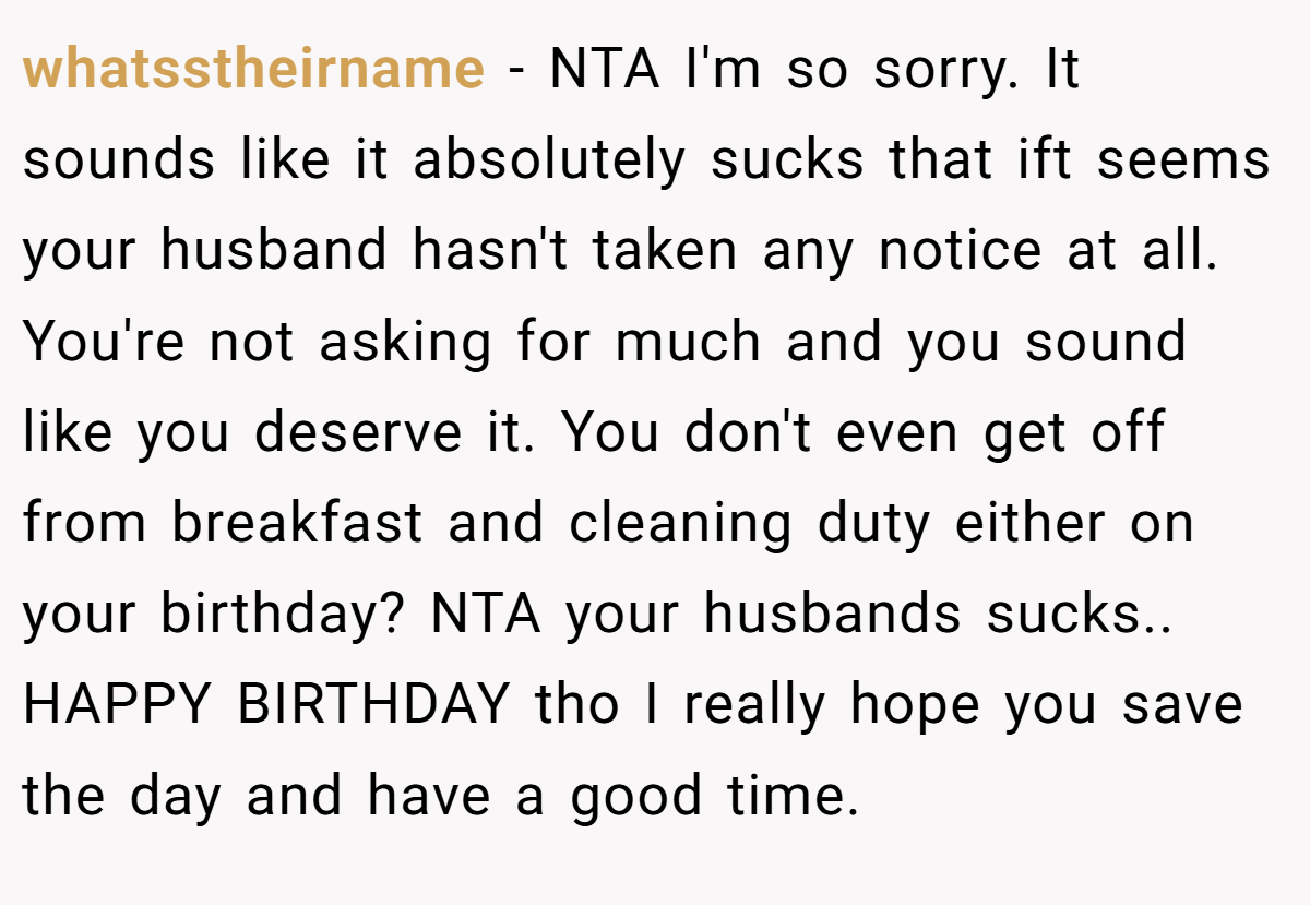 whatsstheirname - NTA I'm so sorry. It sounds like it absolutely sucks that ift seems your husband hasn't taken any notice at all. You're not asking for much and you sound like you deserve it. You don't even get off from breakfast and cleaning duty either on your birthday? NTA your husbands sucks.. HAPPY BIRTHDAY tho I really hope you save the day and have a good time.