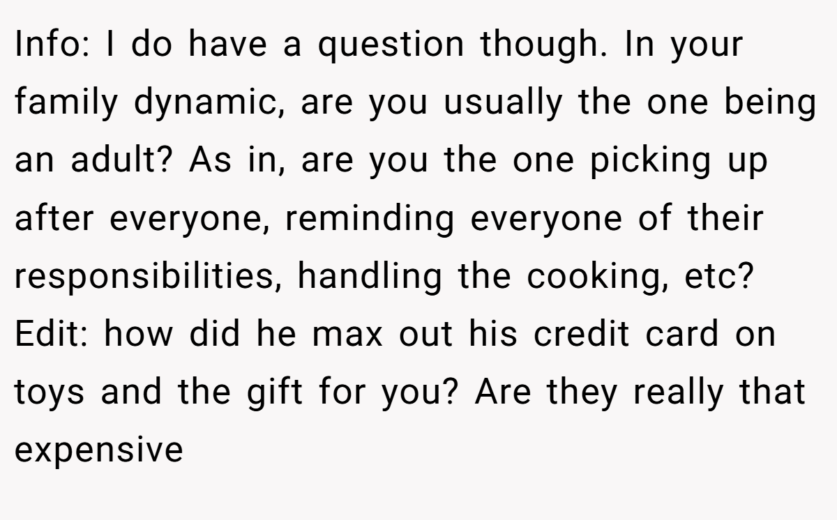 Info: I do have a question though. In your family dynamic, are you usually the one being an adult? As in, are you the one picking up after everyone, reminding everyone of their responsibilities, handling the cooking, etc? Edit: how did he max out his credit card on toys and the gift for you? Are they really that expensive