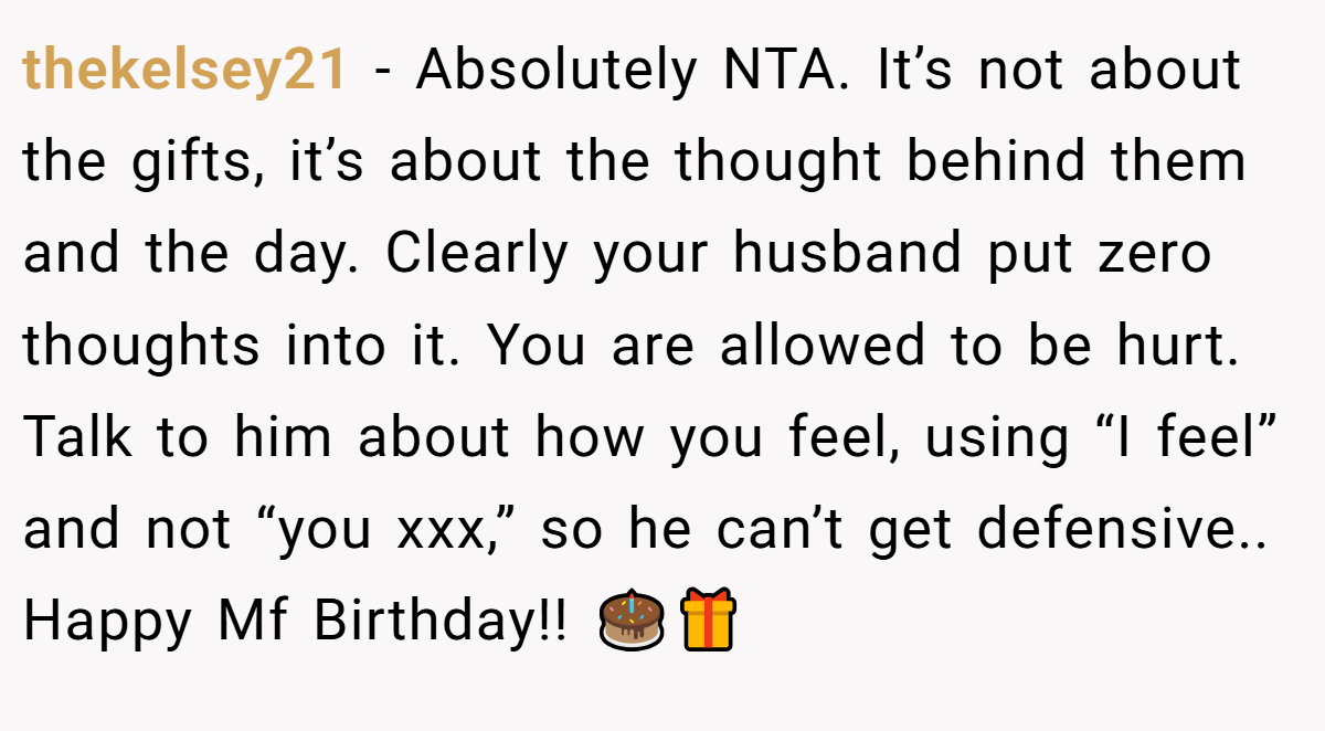 thekelsey21 - Absolutely NTA. It’s not about the gifts, it’s about the thought behind them and the day. Clearly your husband put zero thoughts into it. You are allowed to be hurt. Talk to him about how you feel, using “I feel” and not “you xxx,” so he can’t get defensive.. Happy Mf Birthday!! 🎂🎁