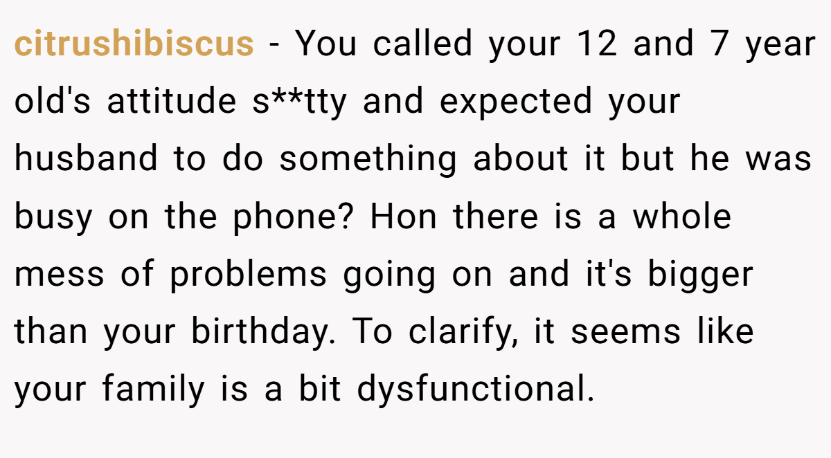 citrushibiscus - You called your 12 and 7 year old's attitude s**tty and expected your husband to do something about it but he was busy on the phone? Hon there is a whole mess of problems going on and it's bigger than your birthday. To clarify, it seems like your family is a bit dysfunctional.
