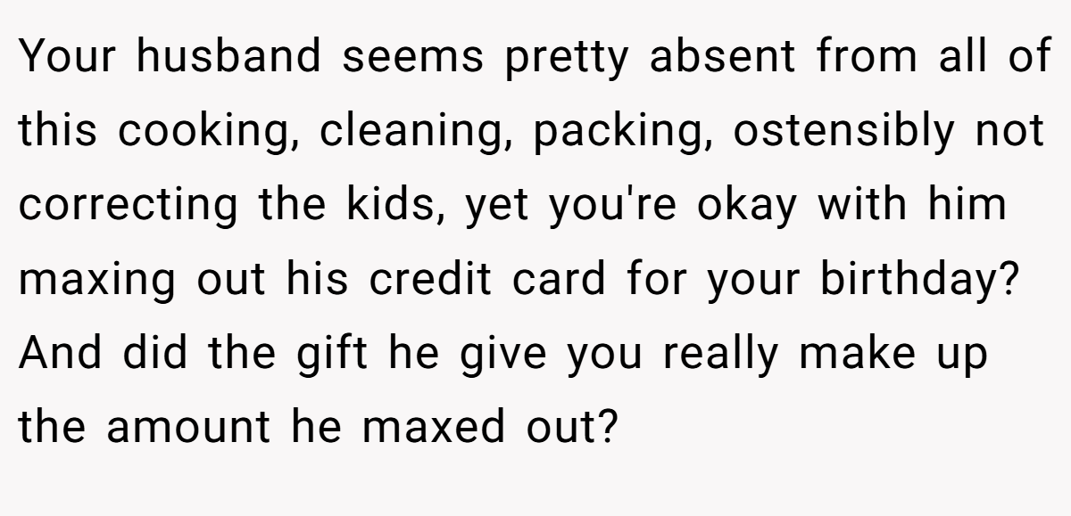 Your husband seems pretty absent from all of this cooking, cleaning, packing, ostensibly not correcting the kids, yet you're okay with him maxing out his credit card for your birthday? And did the gift he give you really make up the amount he maxed out?