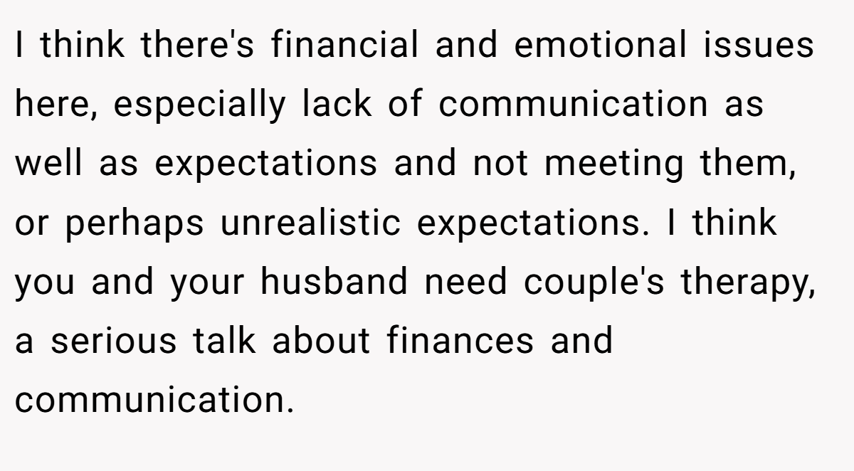 I think there's financial and emotional issues here, especially lack of communication as well as expectations and not meeting them, or perhaps unrealistic expectations. I think you and your husband need couple's therapy, a serious talk about finances and communication.
