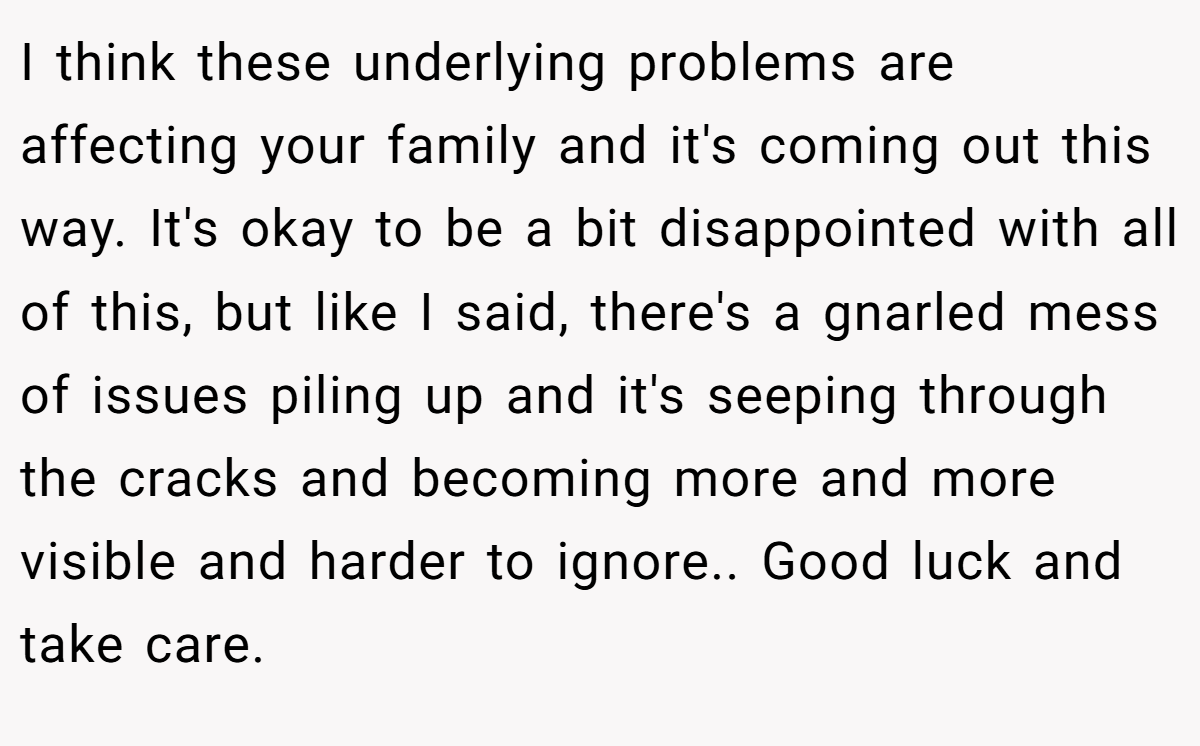 I think these underlying problems are affecting your family and it's coming out this way. It's okay to be a bit disappointed with all of this, but like I said, there's a gnarled mess of issues piling up and it's seeping through the cracks and becoming more and more visible and harder to ignore.. Good luck and take care.
