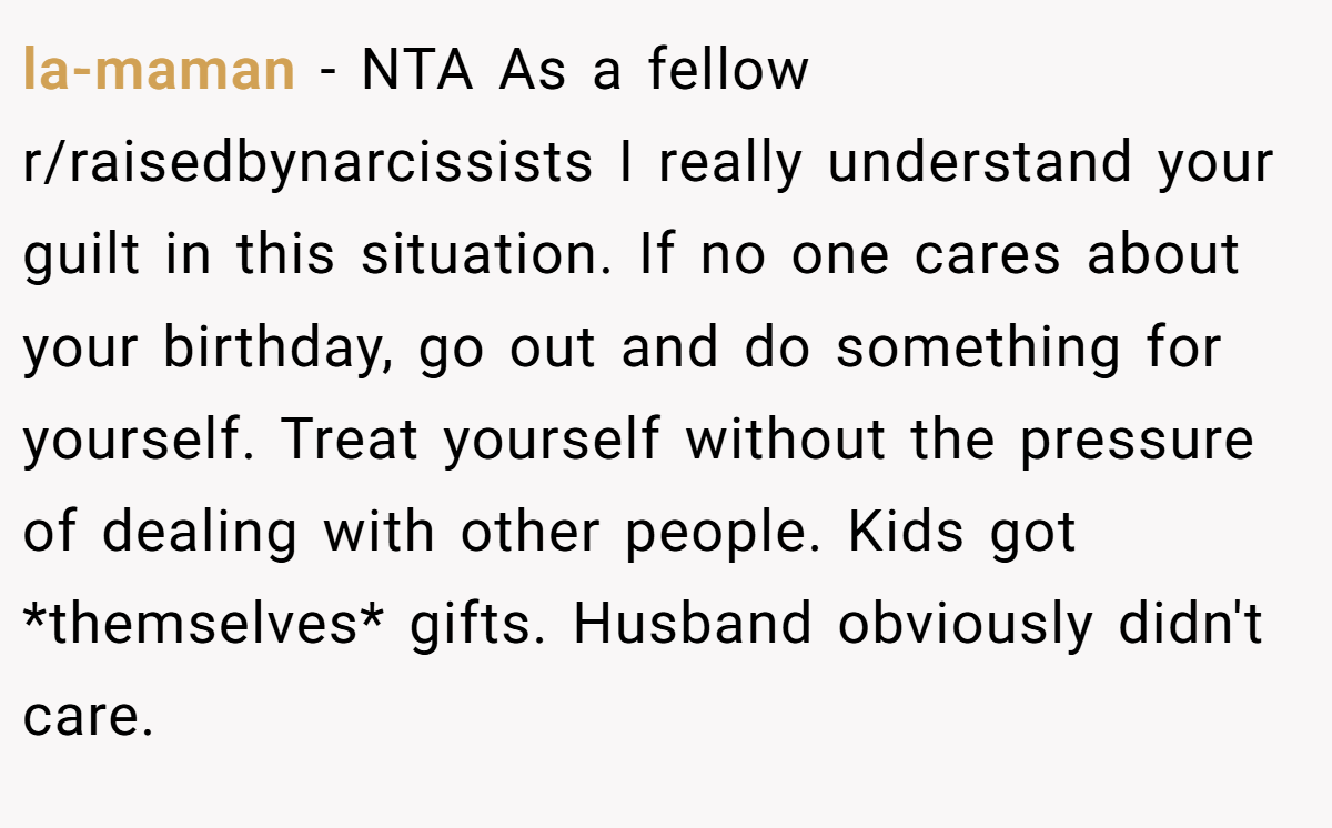la-maman - NTA As a fellow r/raisedbynarcissists I really understand your guilt in this situation. If no one cares about your birthday, go out and do something for yourself. Treat yourself without the pressure of dealing with other people. Kids got *themselves* gifts. Husband obviously didn't care.