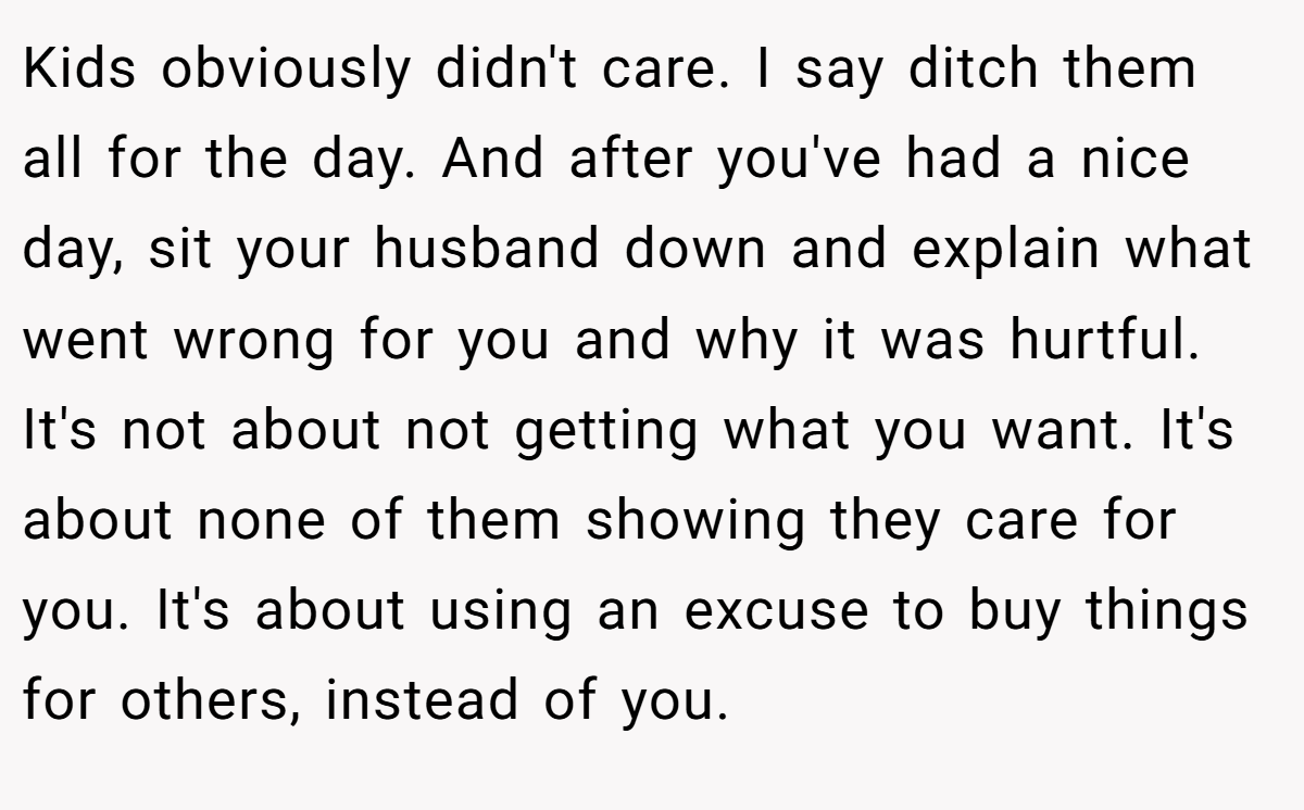Kids obviously didn't care. I say ditch them all for the day. And after you've had a nice day, sit your husband down and explain what went wrong for you and why it was hurtful. It's not about not getting what you want. It's about none of them showing they care for you. It's about using an excuse to buy things for others, instead of you.