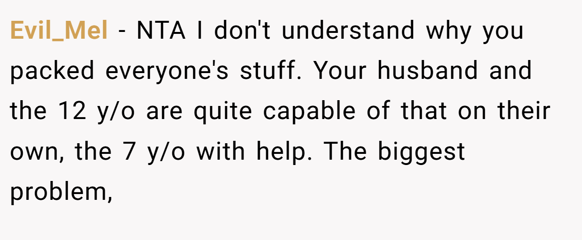 Evil_Mel - NTA I don't understand why you packed everyone's stuff. Your husband and the 12 y/o are quite capable of that on their own, the 7 y/o with help. The biggest problem,