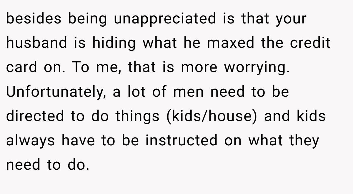besides being unappreciated is that your husband is hiding what he maxed the credit card on. To me, that is more worrying. Unfortunately, a lot of men need to be directed to do things (kids/house) and kids always have to be instructed on what they need to do.