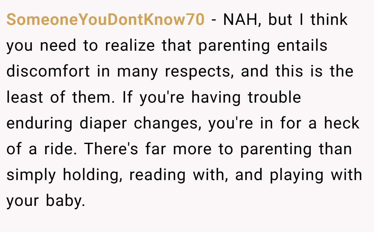 SomeoneYouDontKnow70 − NAH, but I think you need to realize that parenting entails discomfort in many respects, and this is the least of them. If you're having trouble enduring diaper changes, you're in for a heck of a ride. There's far more to parenting than simply holding, reading with, and playing with your baby.