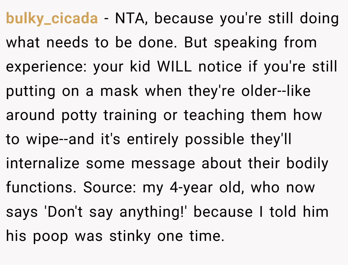 bulky_cicada − NTA, because you're still doing what needs to be done. But speaking from experience: your kid WILL notice if you're still putting on a mask when they're older--like around potty training or teaching them how to wipe--and it's entirely possible they'll internalize some message about their bodily functions. Source: my 4-year old, who now says 'Don't say anything!' because I told him his poop was stinky one time.