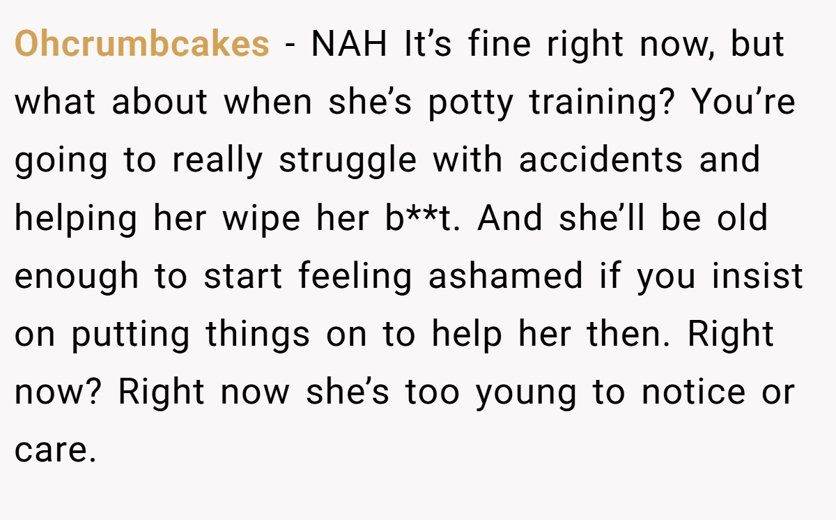 Ohcrumbcakes − NAH It’s fine right now, but what about when she’s potty training? You’re going to really struggle with accidents and helping her wipe her b**t. And she’ll be old enough to start feeling ashamed if you insist on putting things on to help her then. Right now? Right now she’s too young to notice or care.