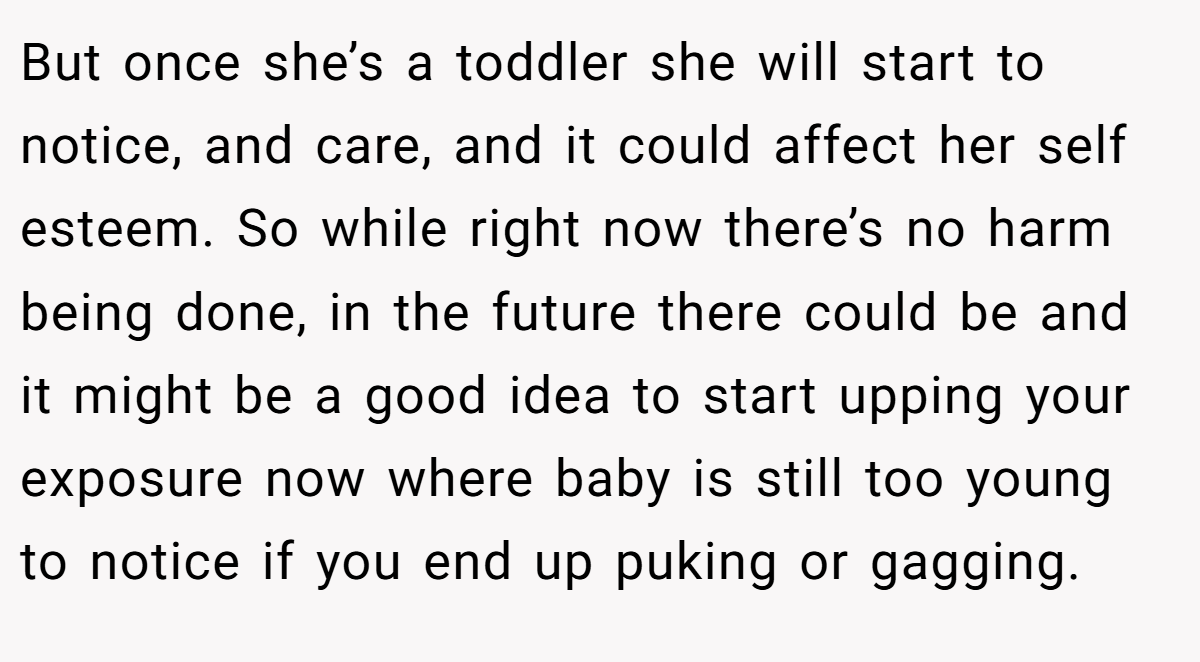 But once she’s a toddler she will start to notice, and care, and it could affect her self esteem. So while right now there’s no harm being done, in the future there could be and it might be a good idea to start upping your exposure now where baby is still too young to notice if you end up puking or gagging.