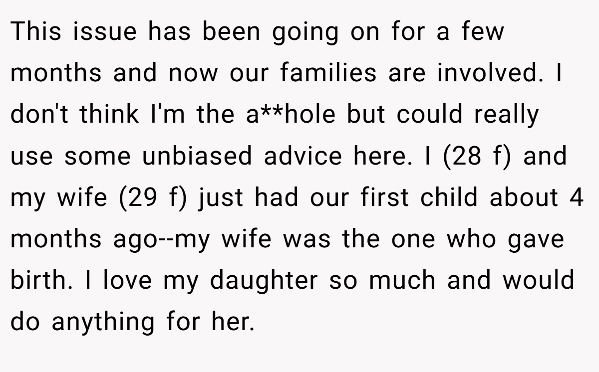 This issue has been going on for a few months and now our families are involved. I don't think I'm the a**hole but could really use some unbiased advice here. I (28 f) and my wife (29 f) just had our first child about 4 months ago--my wife was the one who gave birth. I love my daughter so much and would do anything for her.