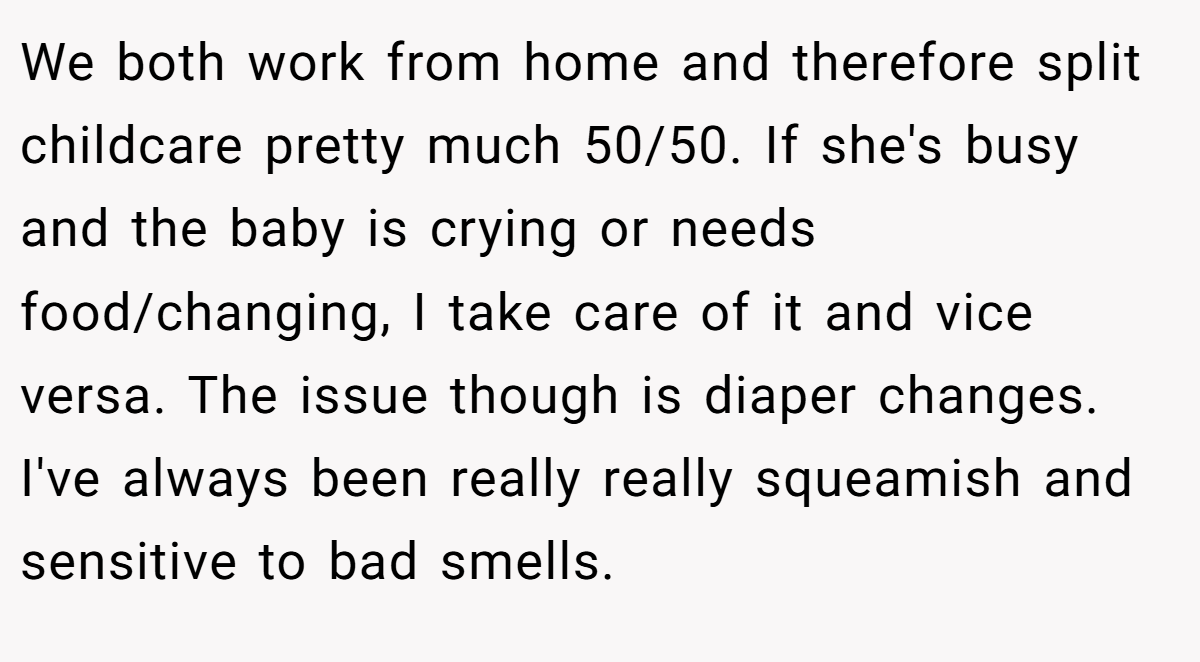We both work from home and therefore split childcare pretty much 50/50. If she's busy and the baby is crying or needs food/changing, I take care of it and vice versa. The issue though is diaper changes. I've always been really really squeamish and sensitive to bad smells.