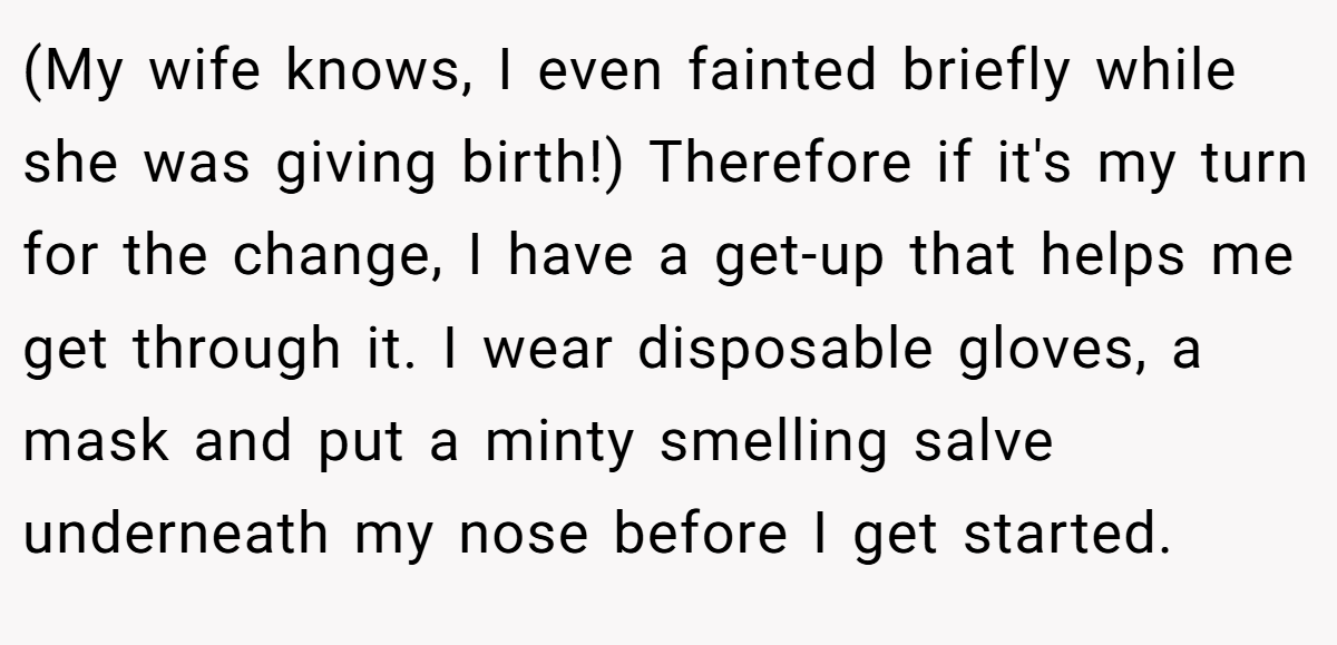 (My wife knows, I even fainted briefly while she was giving birth!) Therefore if it's my turn for the change, I have a get-up that helps me get through it. I wear disposable gloves, a mask and put a minty smelling salve underneath my nose before I get started.