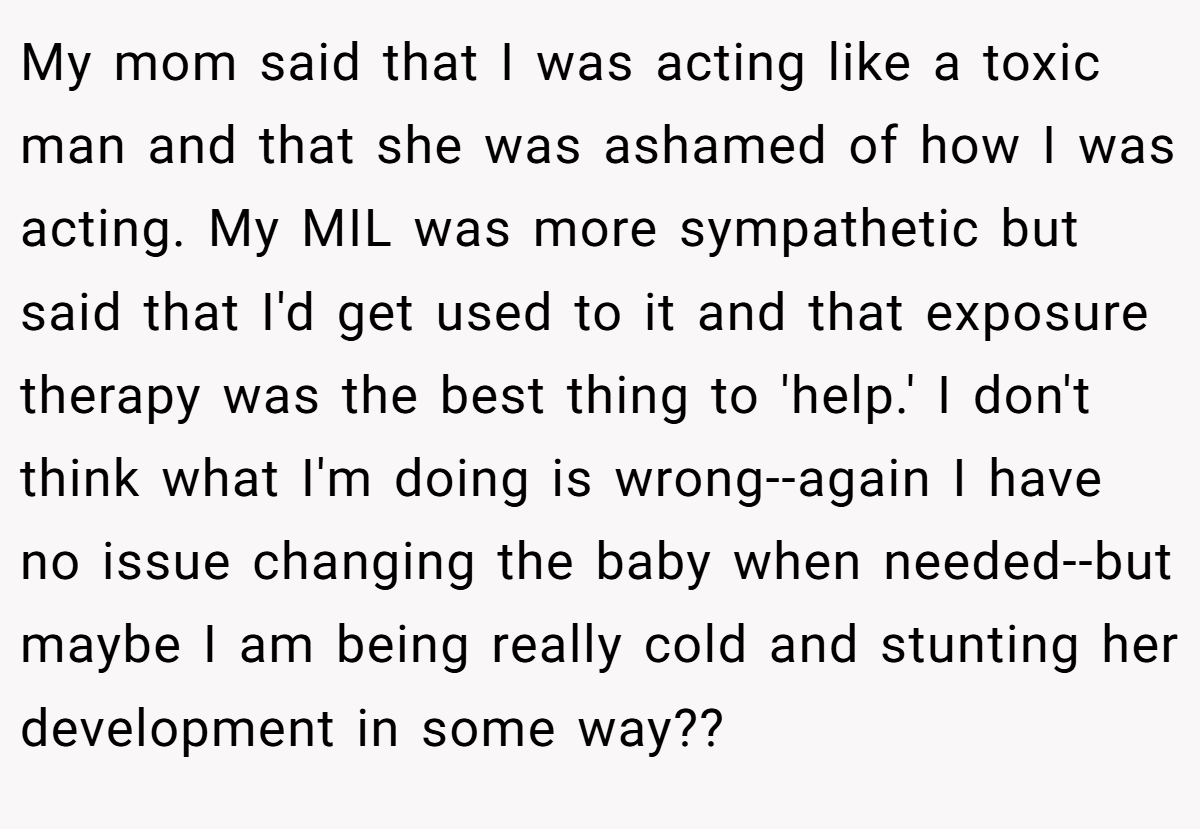 My mom said that I was acting like a toxic man and that she was ashamed of how I was acting. My MIL was more sympathetic but said that I'd get used to it and that exposure therapy was the best thing to 'help.' I don't think what I'm doing is wrong--again I have no issue changing the baby when needed--but maybe I am being really cold and stunting her development in some way??