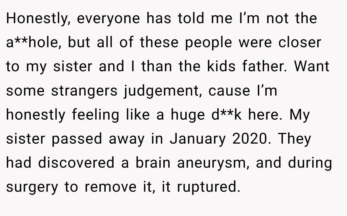Honestly, everyone has told me I’m not the a**hole, but all of these people were closer to my sister and I than the kids father. Want some strangers judgement, cause I’m honestly feeling like a huge d**k here. My sister passed away in January 2020. They had discovered a brain aneurysm, and during surgery to remove it, it ruptured.