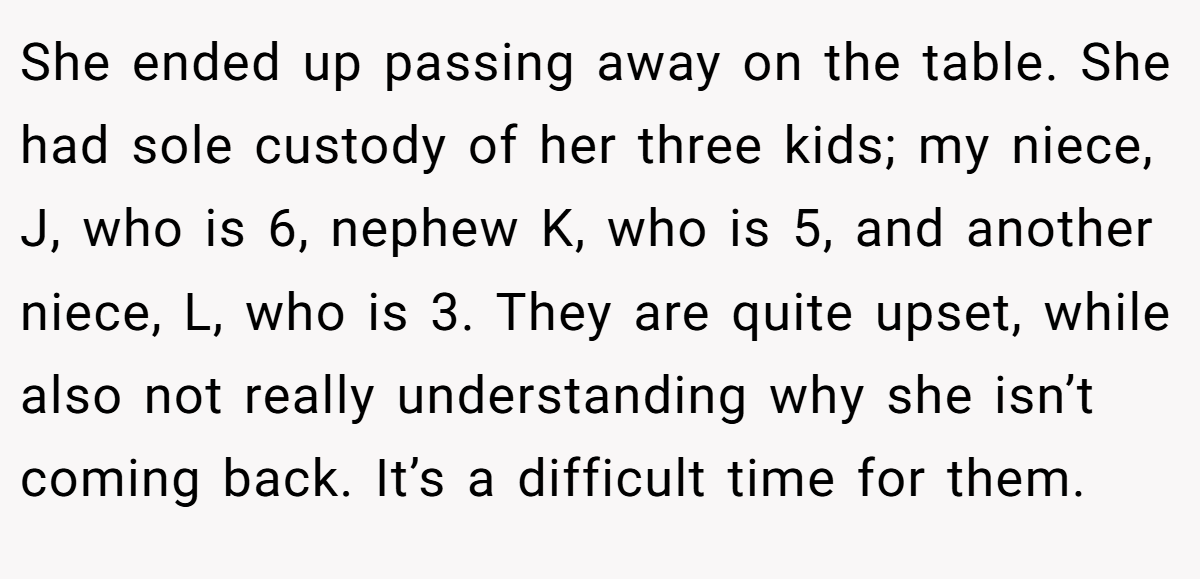 She ended up passing away on the table. She had sole custody of her three kids; my niece, J, who is 6, nephew K, who is 5, and another niece, L, who is 3. They are quite upset, while also not really understanding why she isn’t coming back. It’s a difficult time for them.
