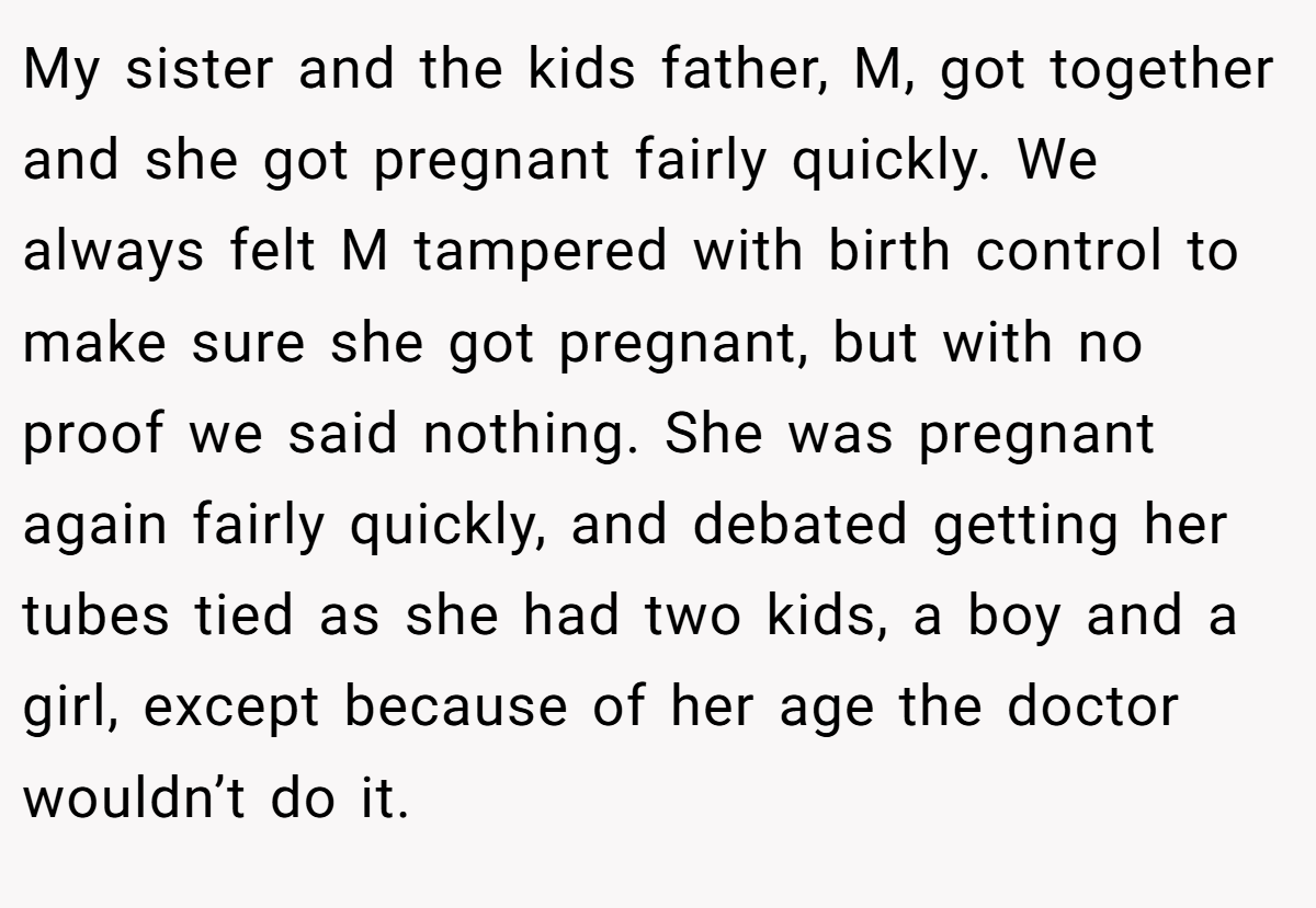 My sister and the kids father, M, got together and she got pregnant fairly quickly. We always felt M tampered with birth control to make sure she got pregnant, but with no proof we said nothing. She was pregnant again fairly quickly, and debated getting her tubes tied as she had two kids, a boy and a girl, except because of her age the doctor wouldn’t do it.