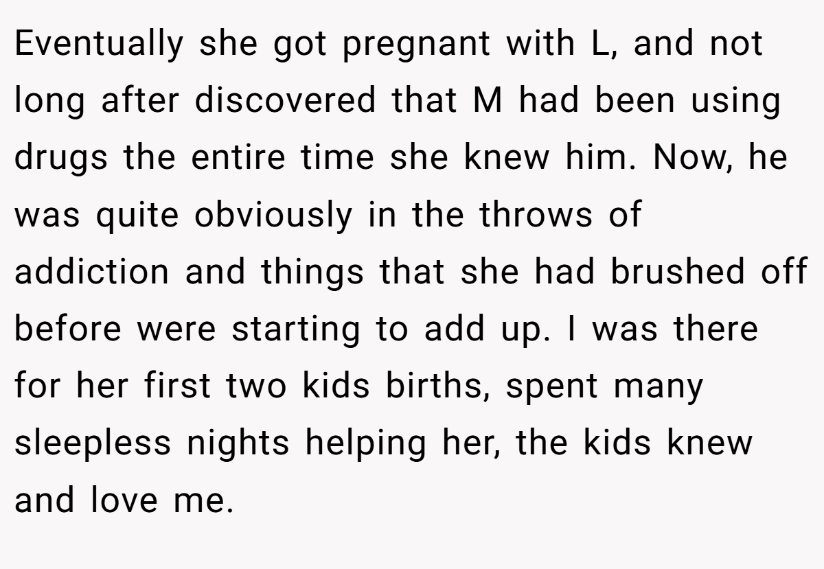 Eventually she got pregnant with L, and not long after discovered that M had been using drugs the entire time she knew him. Now, he was quite obviously in the throws of addiction and things that she had brushed off before were starting to add up. I was there for her first two kids births, spent many sleepless nights helping her, the kids knew and love me.