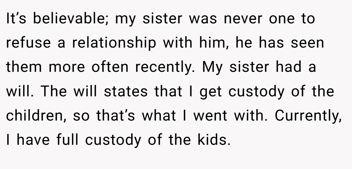 It’s believable; my sister was never one to refuse a relationship with him, he has seen them more often recently. My sister had a will. The will states that I get custody of the children, so that’s what I went with. Currently, I have full custody of the kids.