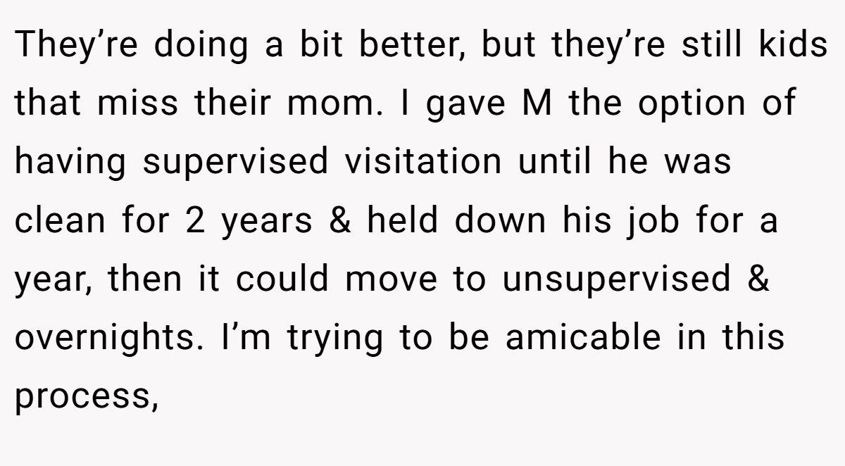 They’re doing a bit better, but they’re still kids that miss their mom. I gave M the option of having supervised visitation until he was clean for 2 years & held down his job for a year, then it could move to unsupervised & overnights. I’m trying to be amicable in this process,