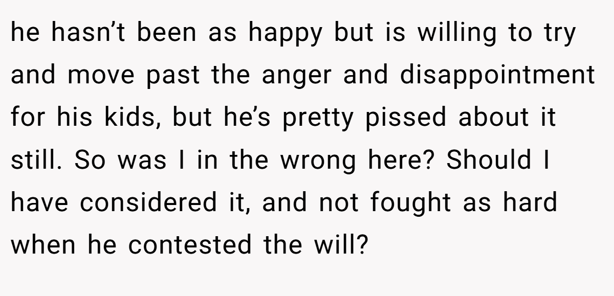 he hasn’t been as happy but is willing to try and move past the anger and disappointment for his kids, but he’s pretty pissed about it still. So was I in the wrong here? Should I have considered it, and not fought as hard when he contested the will?