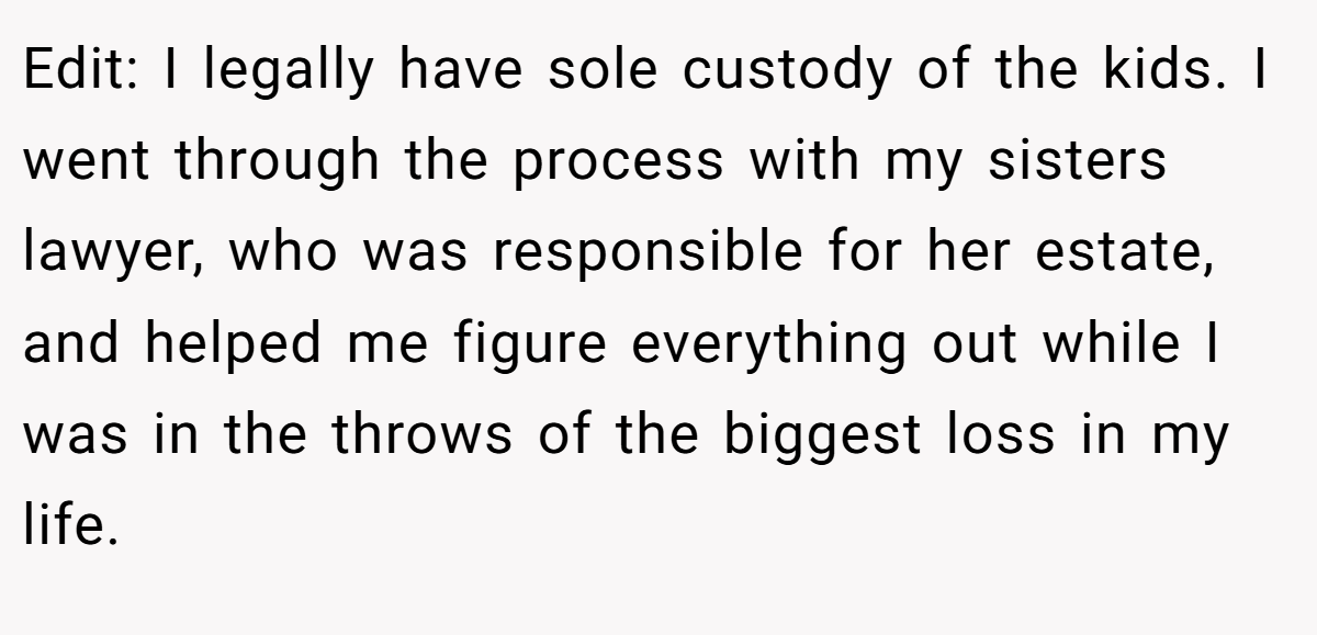 Edit: I legally have sole custody of the kids. I went through the process with my sisters lawyer, who was responsible for her estate, and helped me figure everything out while I was in the throws of the biggest loss in my life.