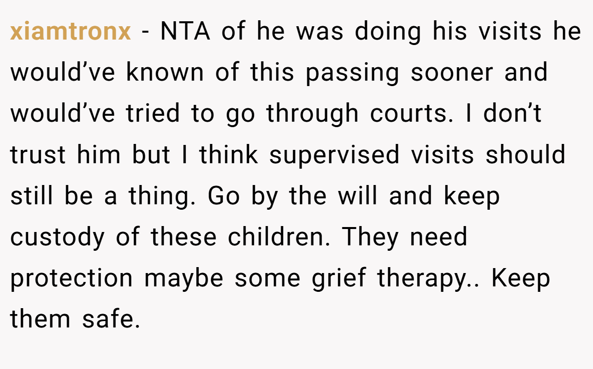xiamtronx - NTA of he was doing his visits he would’ve known of this passing sooner and would’ve tried to go through courts. I don’t trust him but I think supervised visits should still be a thing. Go by the will and keep custody of these children. They need protection maybe some grief therapy.. Keep them safe.