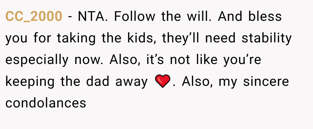 CC_2000 - NTA. Follow the will. And bless you for taking the kids, they’ll need stability especially now. Also, it’s not like you’re keeping the dad away ❤️. Also, my sincere condolances
