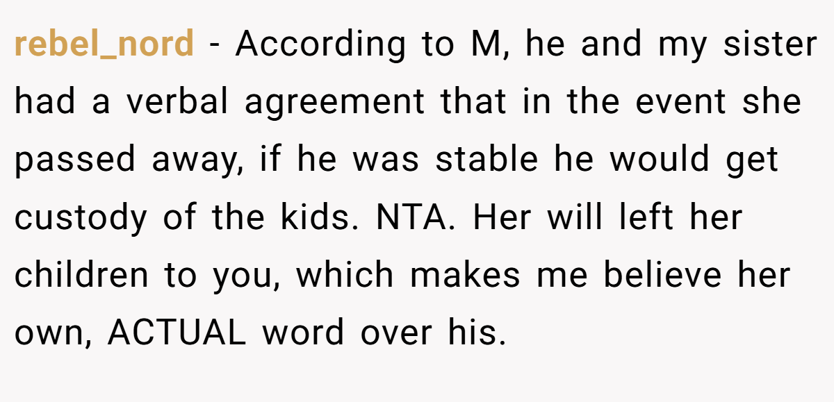 rebel_nord - According to M, he and my sister had a verbal agreement that in the event she passed away, if he was stable he would get custody of the kids. NTA. Her will left her children to you, which makes me believe her own, ACTUAL word over his.