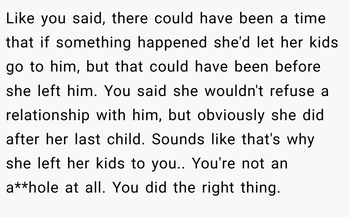 Like you said, there could have been a time that if something happened she'd let her kids go to him, but that could have been before she left him. You said she wouldn't refuse a relationship with him, but obviously she did after her last child. Sounds like that's why she left her kids to you.. You're not an a**hole at all. You did the right thing.