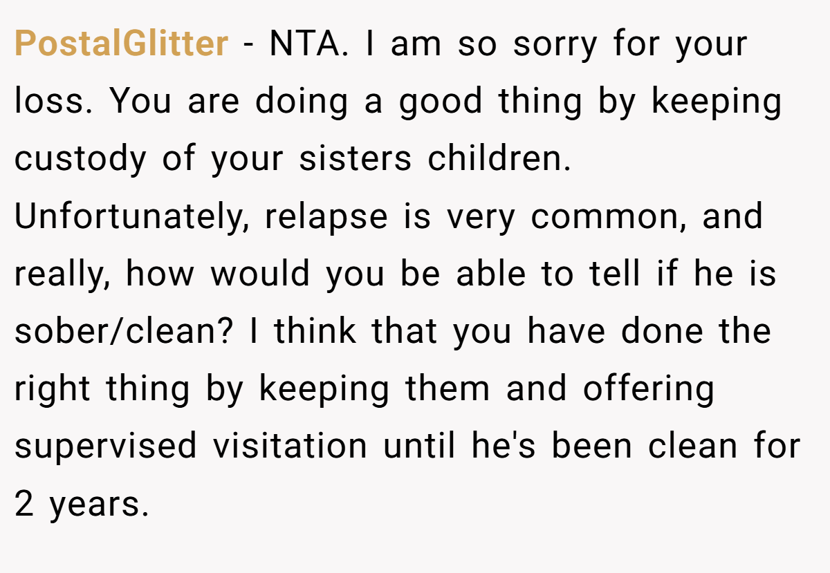 PostalGlitter - NTA. I am so sorry for your loss. You are doing a good thing by keeping custody of your sisters children. Unfortunately, relapse is very common, and really, how would you be able to tell if he is sober/clean? I think that you have done the right thing by keeping them and offering supervised visitation until he's been clean for 2 years.