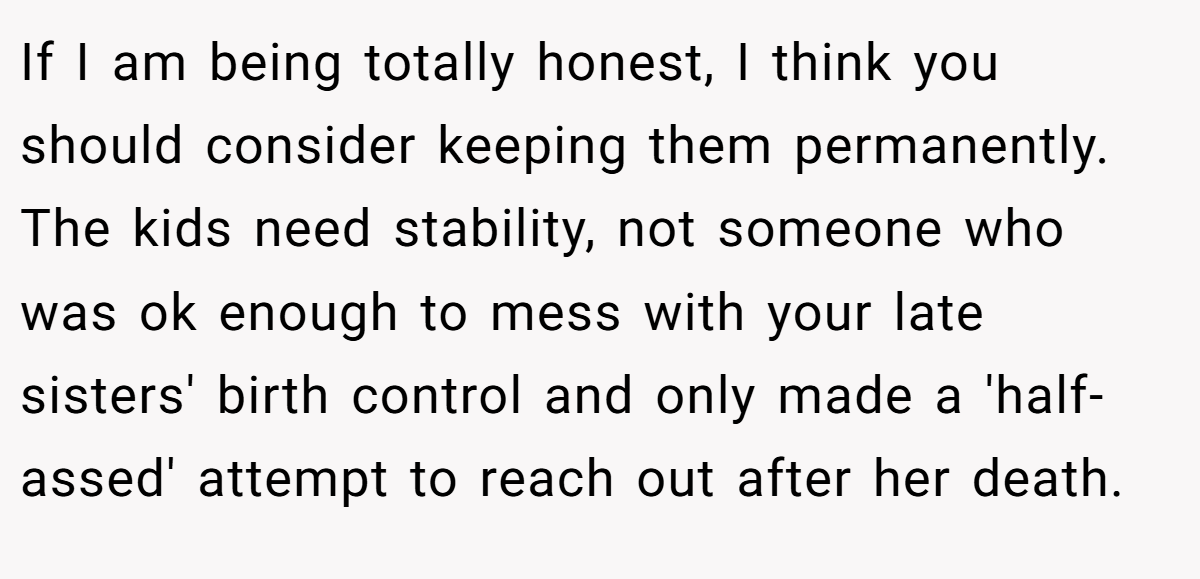 If I am being totally honest, I think you should consider keeping them permanently. The kids need stability, not someone who was ok enough to mess with your late sisters' birth control and only made a 'half-assed' attempt to reach out after her death.