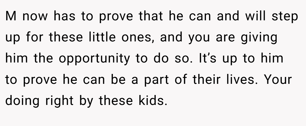 M now has to prove that he can and will step up for these little ones, and you are giving him the opportunity to do so. It’s up to him to prove he can be a part of their lives. Your doing right by these kids.