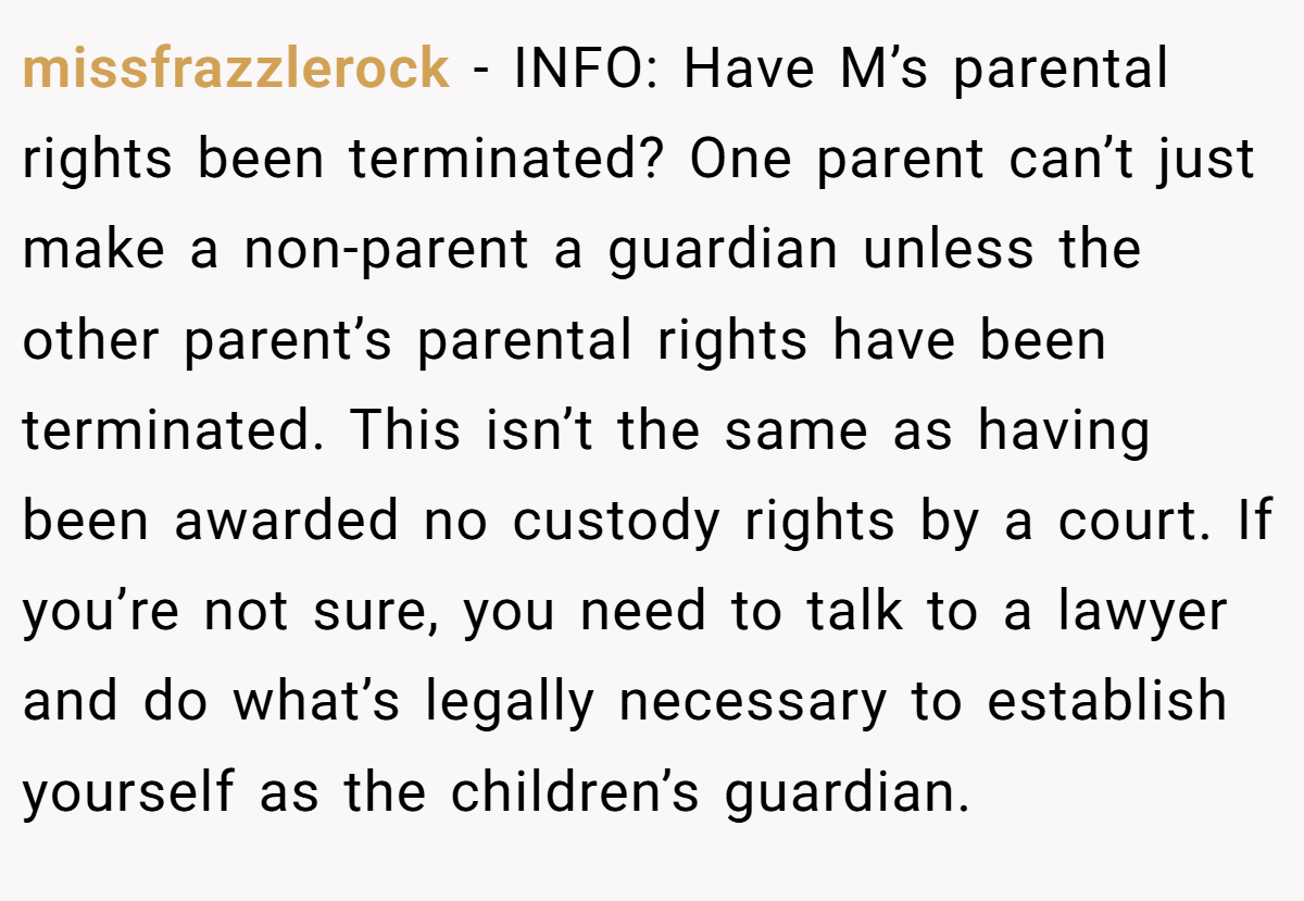 missfrazzlerock - INFO: Have M’s parental rights been terminated? One parent can’t just make a non-parent a guardian unless the other parent’s parental rights have been terminated. This isn’t the same as having been awarded no custody rights by a court. If you’re not sure, you need to talk to a lawyer and do what’s legally necessary to establish yourself as the children’s guardian.