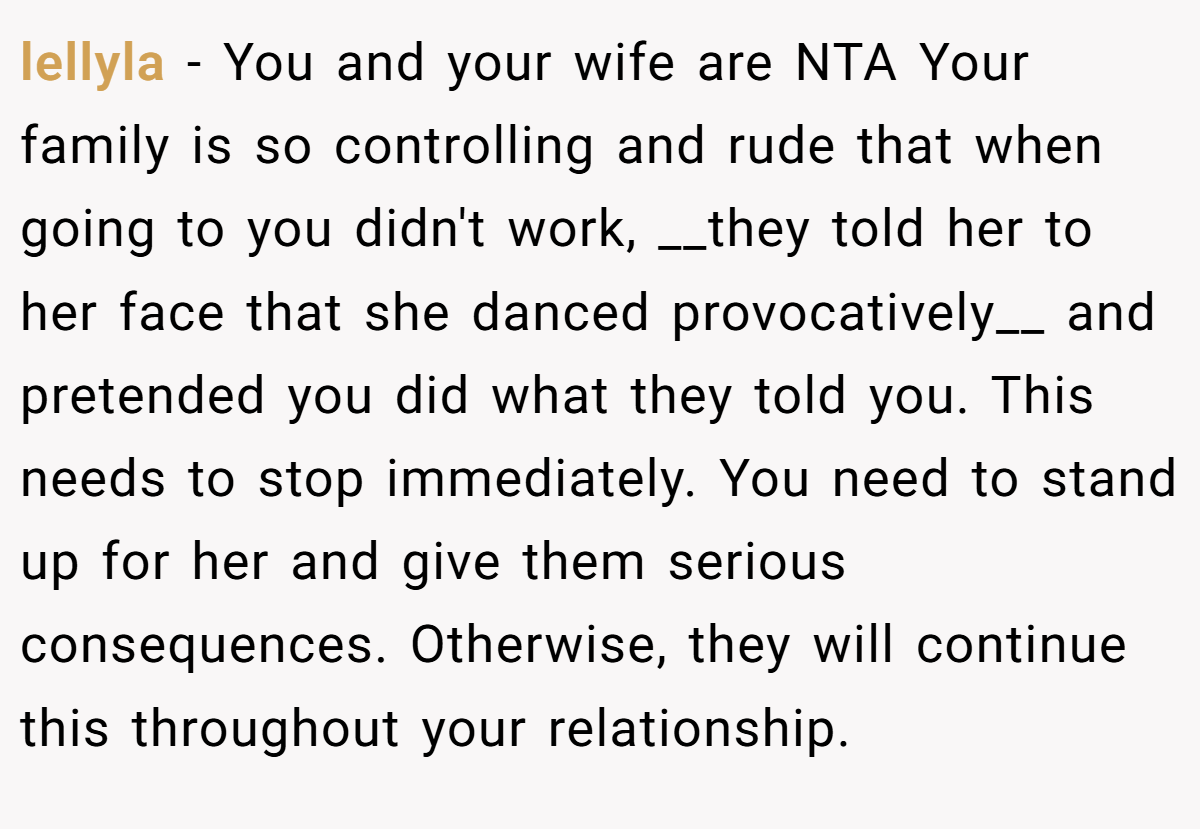 lellyla − You and your wife are NTA Your family is so controlling and rude that when going to you didn't work, __they told her to her face that she danced provocatively__ and pretended you did what they told you. This needs to stop immediately. You need to stand up for her and give them serious consequences. Otherwise, they will continue this throughout your relationship.