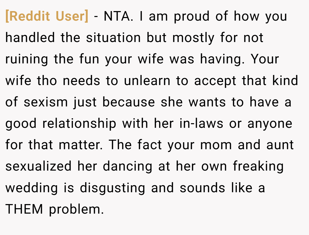 [Reddit User] − NTA. I am proud of how you handled the situation but mostly for not ruining the fun your wife was having. Your wife tho needs to unlearn to accept that kind of sexism just because she wants to have a good relationship with her in-laws or anyone for that matter. The fact your mom and aunt sexualized her dancing at her own freaking wedding is disgusting and sounds like a THEM problem.