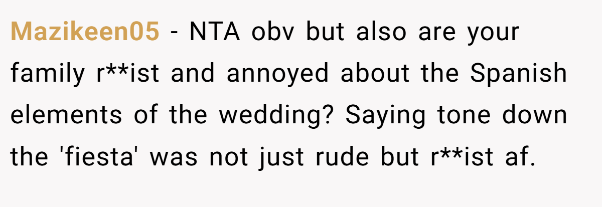 Mazikeen05 − NTA obv but also are your family r**ist and annoyed about the Spanish elements of the wedding? Saying tone down the 'fiesta' was not just rude but r**ist af.