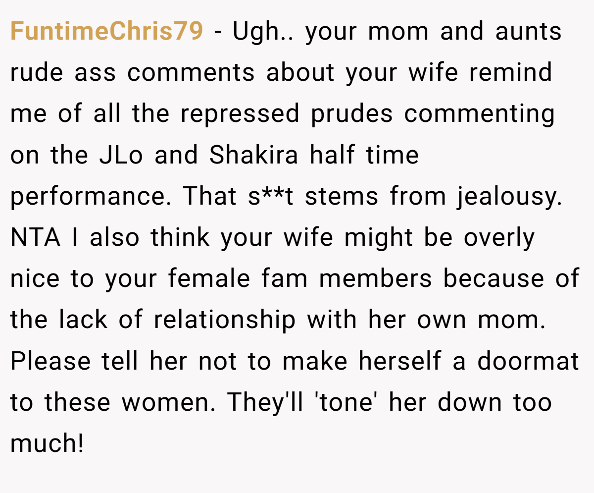 FuntimeChris79 − Ugh.. your mom and aunts rude ass comments about your wife remind me of all the repressed prudes commenting on the JLo and Shakira half time performance. That s**t stems from jealousy. NTA I also think your wife might be overly nice to your female fam members because of the lack of relationship with her own mom. Please tell her not to make herself a doormat to these women. They'll 'tone' her down too much!