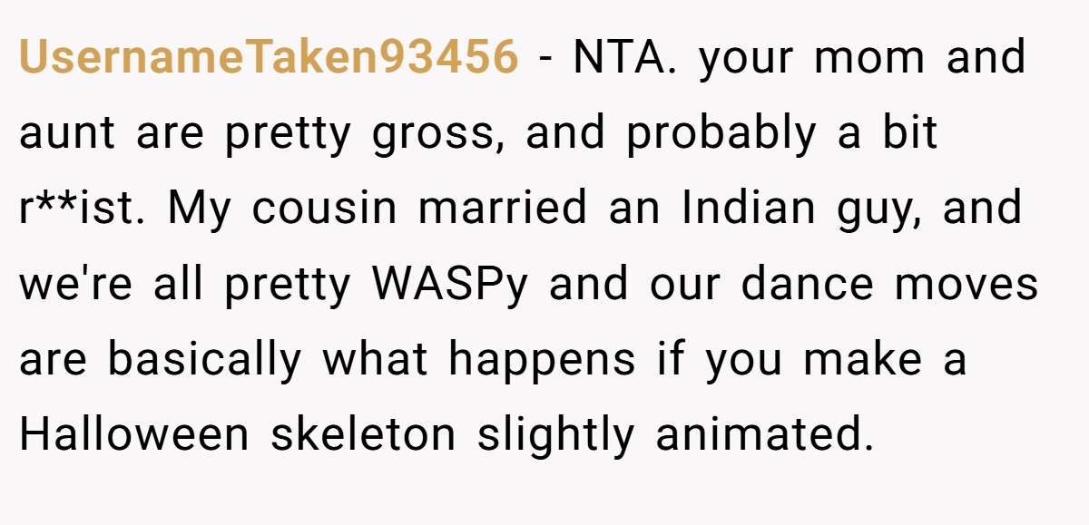 UsernameTaken93456 − NTA. your mom and aunt are pretty gross, and probably a bit r**ist. My cousin married an Indian guy, and we're all pretty WASPy and our dance moves are basically what happens if you make a Halloween skeleton slightly animated.